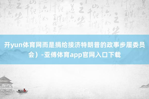 开yun体育网而是捐给接济特朗普的政事步履委员会）-亚傅体育app官网入口下载
