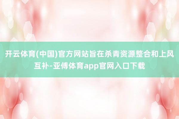 开云体育(中国)官方网站旨在杀青资源整合和上风互补-亚傅体育app官网入口下载
