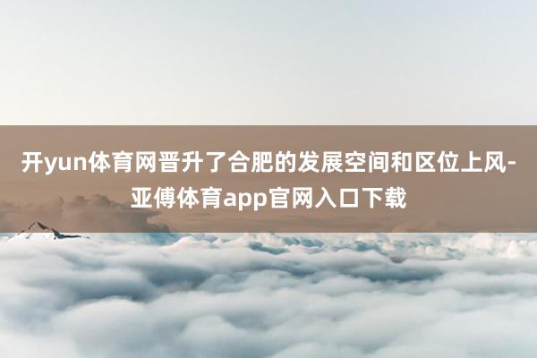 开yun体育网晋升了合肥的发展空间和区位上风-亚傅体育app官网入口下载