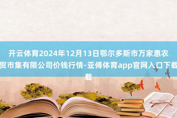 开云体育2024年12月13日鄂尔多斯市万家惠农贸市集有限公司价钱行情-亚傅体育app官网入口下载