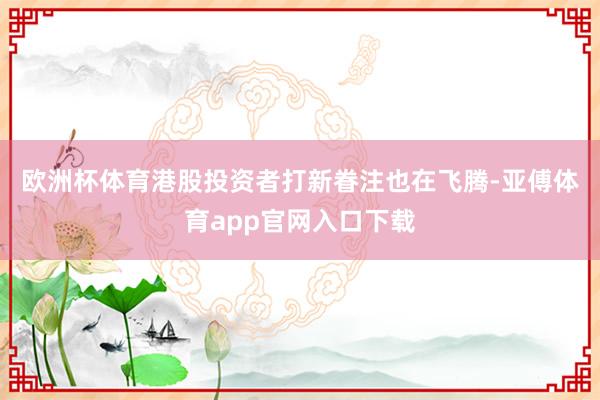 欧洲杯体育　　港股投资者打新眷注也在飞腾-亚傅体育app官网入口下载