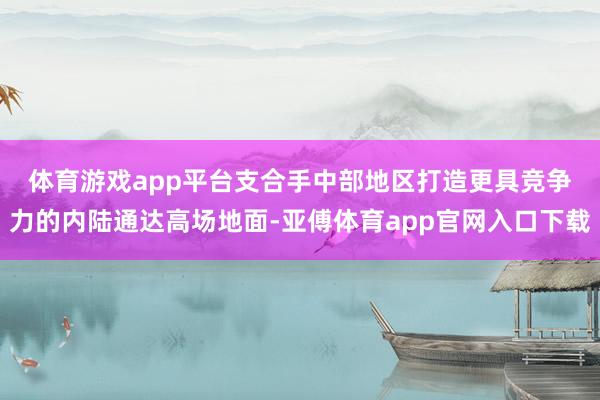 体育游戏app平台　　支合手中部地区打造更具竞争力的内陆通达高场地面-亚傅体育app官网入口下载