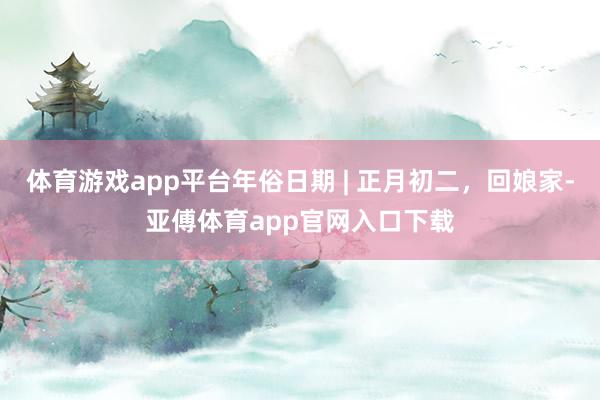 体育游戏app平台年俗日期 | 正月初二，回娘家-亚傅体育app官网入口下载