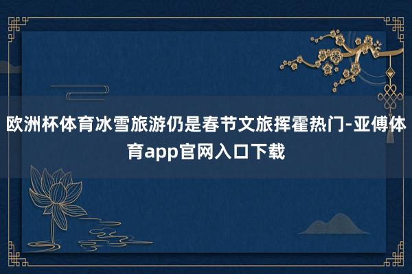 欧洲杯体育冰雪旅游仍是春节文旅挥霍热门-亚傅体育app官网入口下载