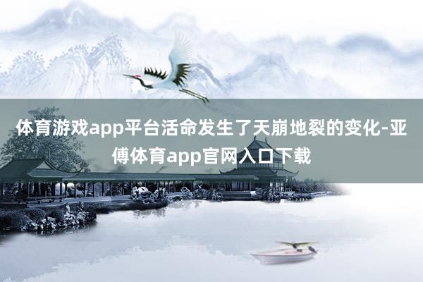 体育游戏app平台活命发生了天崩地裂的变化-亚傅体育app官网入口下载