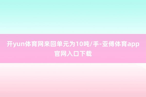 开yun体育网来回单元为10吨/手-亚傅体育app官网入口下载