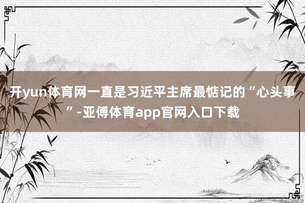 开yun体育网一直是习近平主席最惦记的“心头事”-亚傅体育app官网入口下载