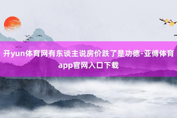 开yun体育网有东谈主说房价跌了是功德-亚傅体育app官网入口下载