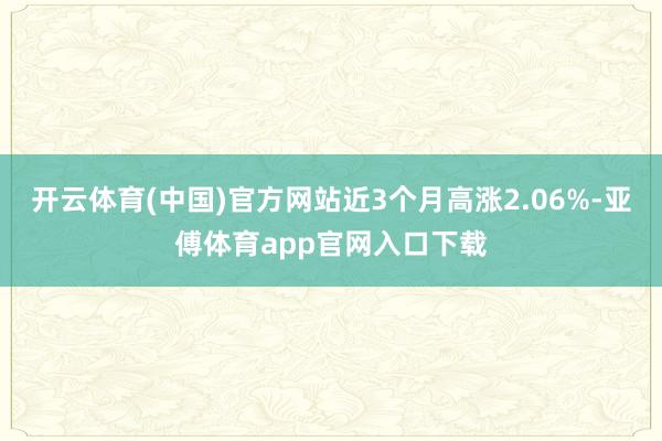 开云体育(中国)官方网站近3个月高涨2.06%-亚傅体育app官网入口下载
