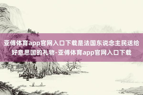 亚傅体育app官网入口下载是法国东说念主民送给好意思国的礼物-亚傅体育app官网入口下载
