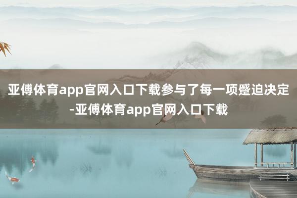 亚傅体育app官网入口下载参与了每一项蹙迫决定-亚傅体育app官网入口下载