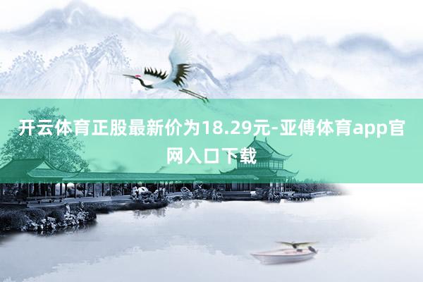 开云体育正股最新价为18.29元-亚傅体育app官网入口下载