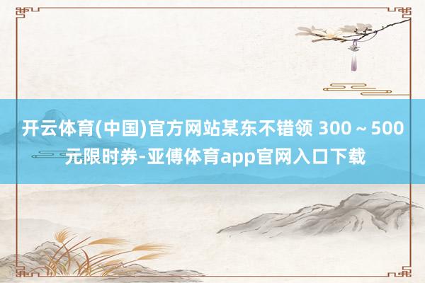 开云体育(中国)官方网站某东不错领 300～500 元限时券-亚傅体育app官网入口下载