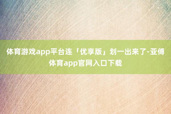 体育游戏app平台连「优享版」划一出来了-亚傅体育app官网入口下载