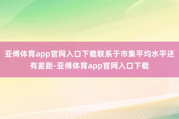 亚傅体育app官网入口下载联系于市集平均水平还有差距-亚傅体育app官网入口下载