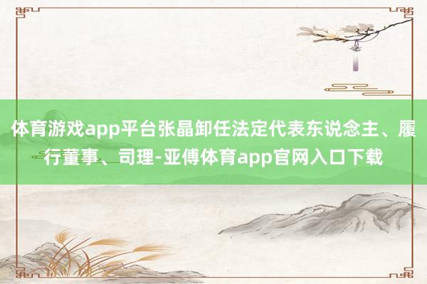 体育游戏app平台张晶卸任法定代表东说念主、履行董事、司理-亚傅体育app官网入口下载