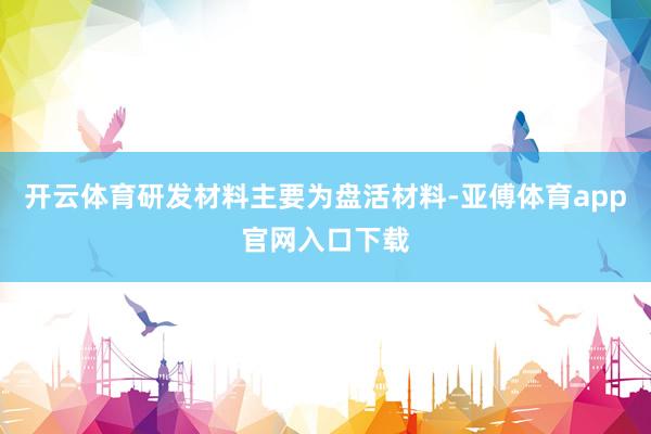 开云体育研发材料主要为盘活材料-亚傅体育app官网入口下载