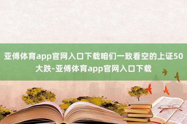 亚傅体育app官网入口下载咱们一致看空的上证50大跌-亚傅体育app官网入口下载