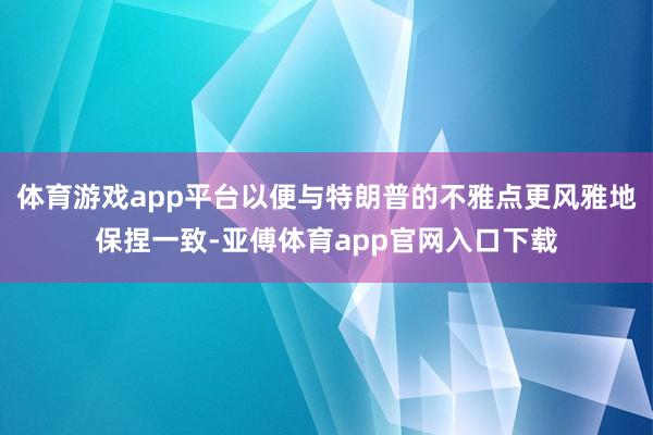 体育游戏app平台以便与特朗普的不雅点更风雅地保捏一致-亚傅体育app官网入口下载