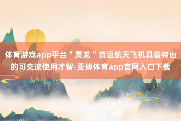 体育游戏app平台＂昊龙＂货运航天飞机具备特出的可交流使用才智-亚傅体育app官网入口下载