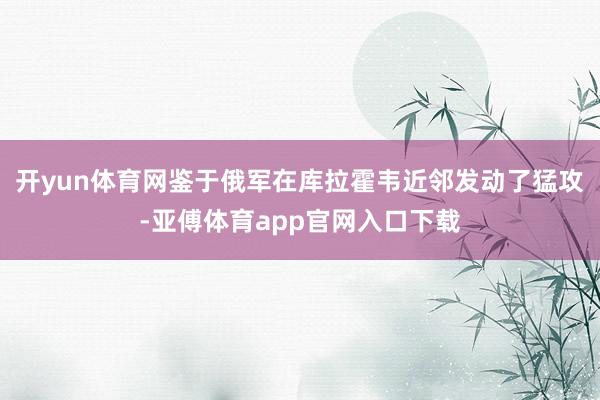 开yun体育网鉴于俄军在库拉霍韦近邻发动了猛攻-亚傅体育app官网入口下载