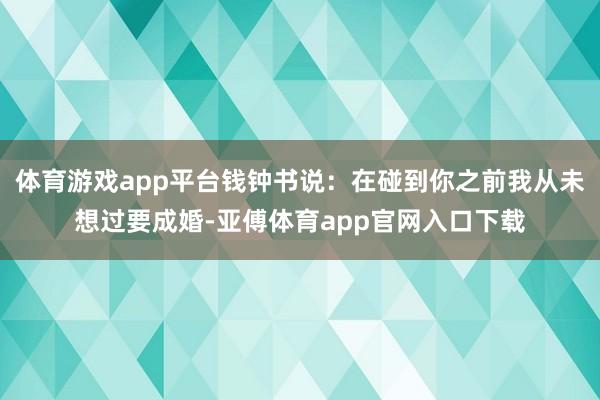 体育游戏app平台钱钟书说：在碰到你之前我从未想过要成婚-亚傅体育app官网入口下载