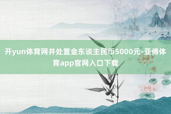 开yun体育网并处置金东谈主民币5000元-亚傅体育app官网入口下载