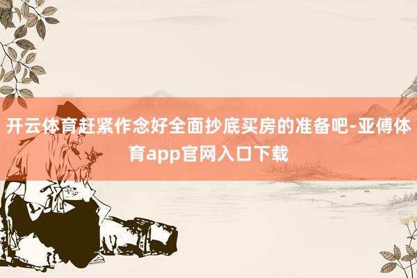 开云体育赶紧作念好全面抄底买房的准备吧-亚傅体育app官网入口下载