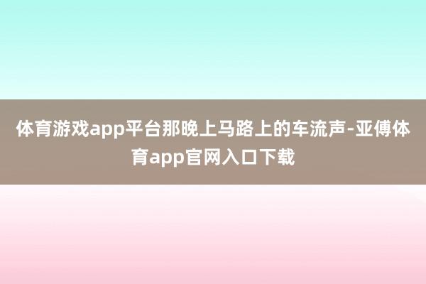 体育游戏app平台那晚上马路上的车流声-亚傅体育app官网入口下载