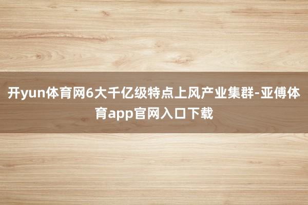 开yun体育网6大千亿级特点上风产业集群-亚傅体育app官网入口下载