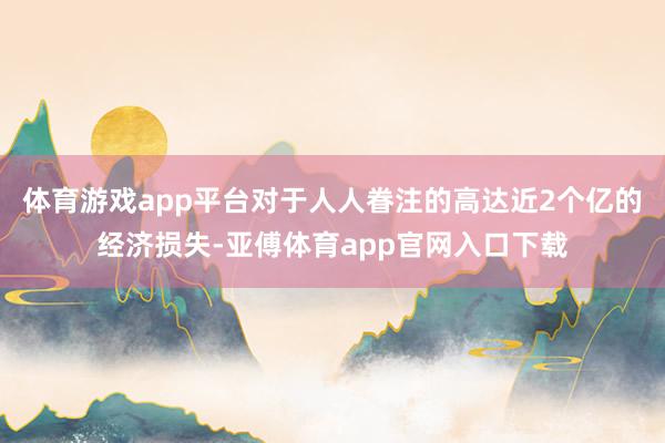 体育游戏app平台对于人人眷注的高达近2个亿的经济损失-亚傅体育app官网入口下载
