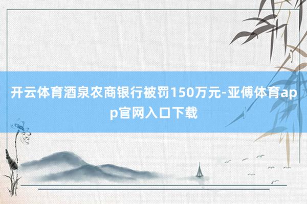 开云体育酒泉农商银行被罚150万元-亚傅体育app官网入口下载