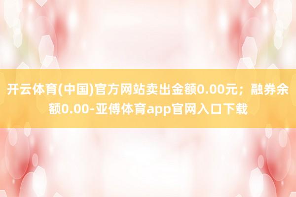 开云体育(中国)官方网站卖出金额0.00元；融券余额0.00-亚傅体育app官网入口下载