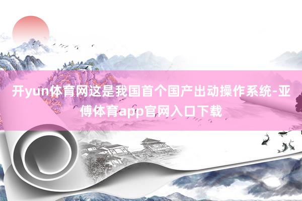 开yun体育网这是我国首个国产出动操作系统-亚傅体育app官网入口下载