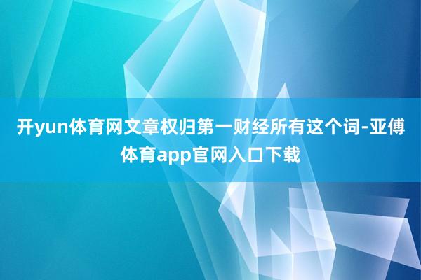 开yun体育网文章权归第一财经所有这个词-亚傅体育app官网入口下载