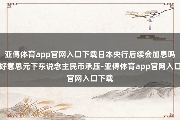 亚傅体育app官网入口下载日本央行后续会加息吗？强好意思元下东说念主民币承压-亚傅体育app官网入口下载