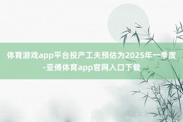 体育游戏app平台投产工夫预估为2025年一季度-亚傅体育app官网入口下载