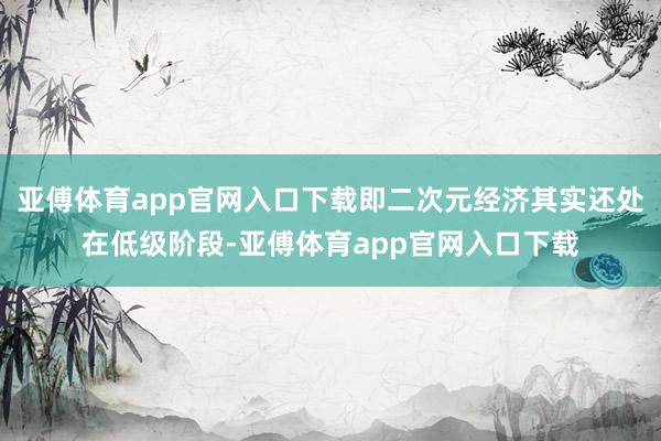 亚傅体育app官网入口下载即二次元经济其实还处在低级阶段-亚傅体育app官网入口下载