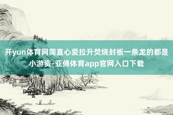开yun体育网简直心爱拉升焚烧封板一条龙的都是小游资-亚傅体育app官网入口下载