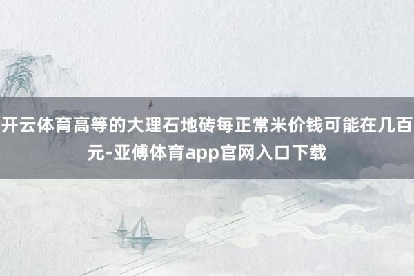 开云体育高等的大理石地砖每正常米价钱可能在几百元-亚傅体育app官网入口下载