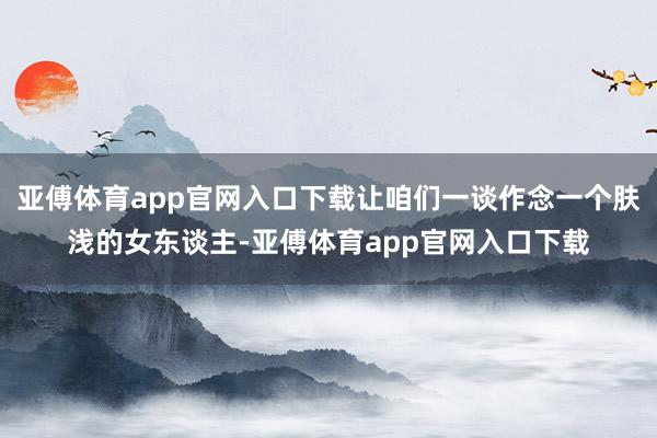 亚傅体育app官网入口下载让咱们一谈作念一个肤浅的女东谈主-亚傅体育app官网入口下载