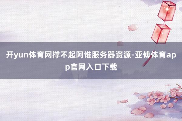 开yun体育网撑不起阿谁服务器资源-亚傅体育app官网入口下载
