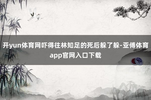 开yun体育网吓得往林知足的死后躲了躲-亚傅体育app官网入口下载