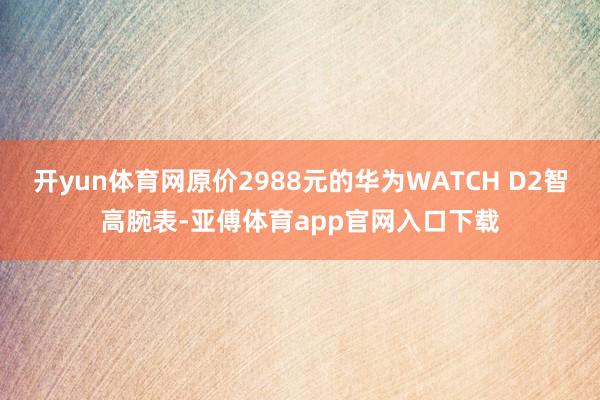 开yun体育网原价2988元的华为WATCH D2智高腕表-亚傅体育app官网入口下载