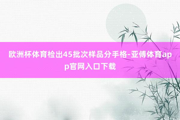欧洲杯体育检出45批次样品分手格-亚傅体育app官网入口下载