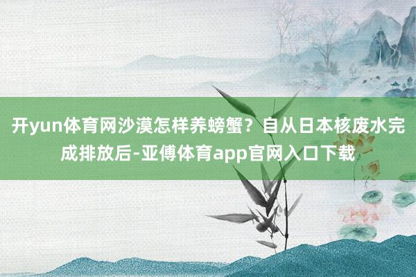 开yun体育网沙漠怎样养螃蟹？自从日本核废水完成排放后-亚傅体育app官网入口下载