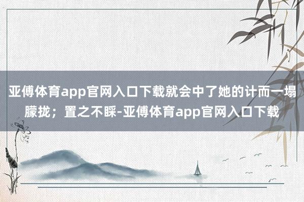 亚傅体育app官网入口下载就会中了她的计而一塌朦拢；置之不睬-亚傅体育app官网入口下载