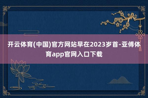 开云体育(中国)官方网站　　早在2023岁首-亚傅体育app官网入口下载
