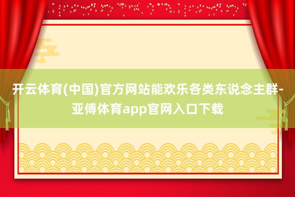 开云体育(中国)官方网站能欢乐各类东说念主群-亚傅体育app官网入口下载