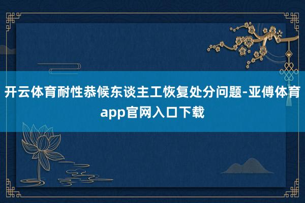 开云体育耐性恭候东谈主工恢复处分问题-亚傅体育app官网入口下载